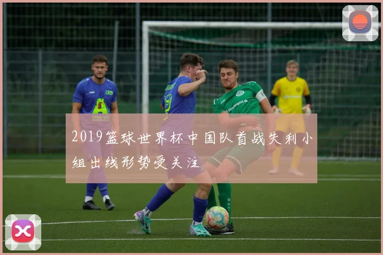 2019篮球世界杯中国队首战失利小组出线形势受关注