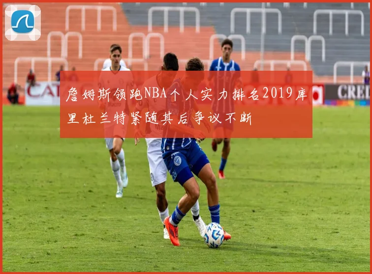 詹姆斯领跑NBA个人实力排名2019库里杜兰特紧随其后争议不断