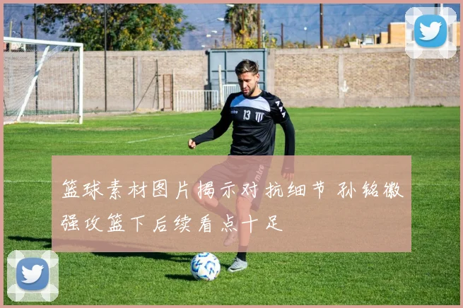 篮球素材图片揭示对抗细节 孙铭徽强攻篮下后续看点十足