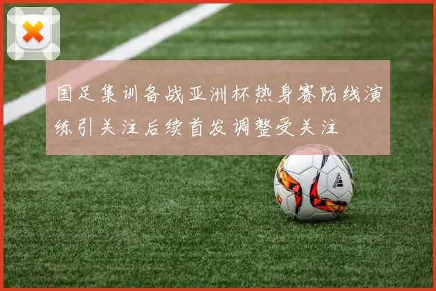 国足集训备战亚洲杯热身赛防线演练引关注后续首发调整受关注