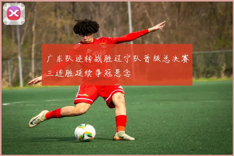 广东队逆转战胜辽宁队晋级总决赛三连胜延续争冠悬念