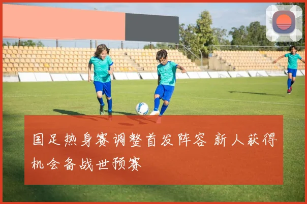 国足热身赛调整首发阵容 新人获得机会备战世预赛