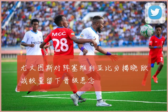 尤文图斯对阵塞维利亚比分揭晓 欧战较量留下晋级悬念