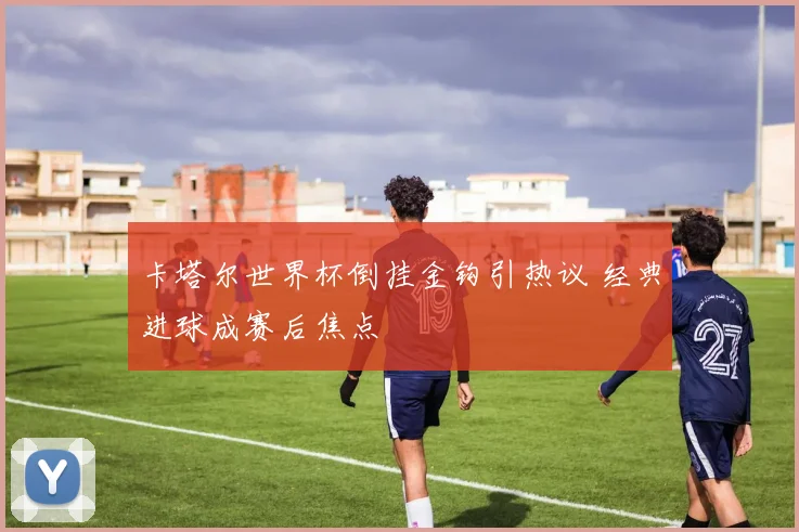 卡塔尔世界杯倒挂金钩引热议 经典进球成赛后焦点