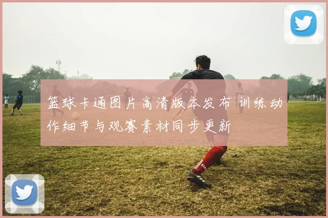 篮球卡通图片高清版本发布 训练动作细节与观赛素材同步更新