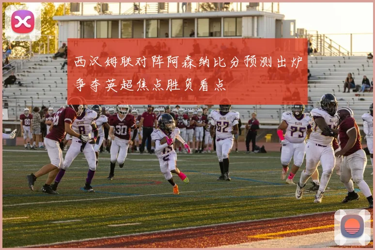 西汉姆联对阵阿森纳比分预测出炉争夺英超焦点胜负看点