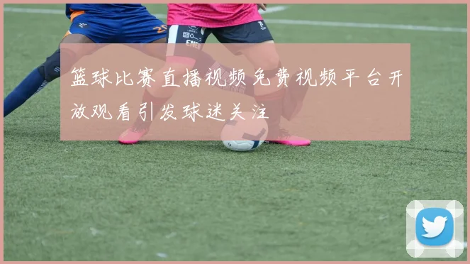 篮球比赛直播视频免费视频平台开放观看引发球迷关注
