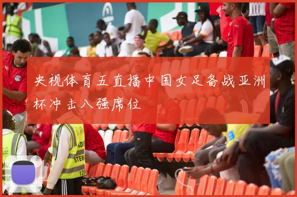 央视体育五直播中国女足备战亚洲杯冲击八强席位
