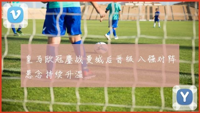 皇马欧冠鏖战曼城后晋级 八强对阵悬念持续升温