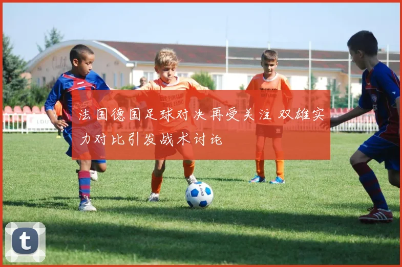 法国德国足球对决再受关注 双雄实力对比引发战术讨论