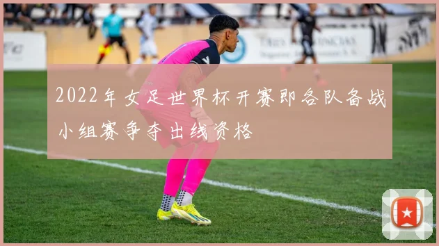 2022年女足世界杯开赛即各队备战小组赛争夺出线资格
