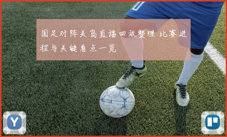国足对阵关岛直播回放整理 比赛进程与关键看点一览