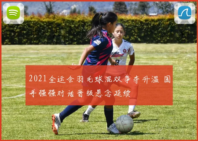 2021全运会羽毛球混双争夺升温 国手强强对话晋级悬念延续