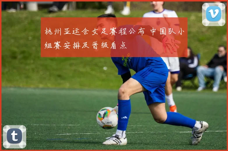 杭州亚运会女足赛程公布 中国队小组赛安排及晋级看点