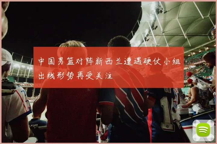 中国男篮对阵新西兰遭遇硬仗小组出线形势再受关注