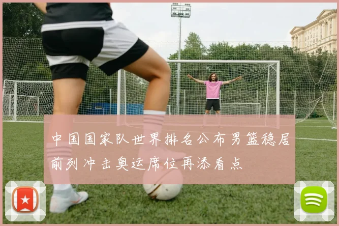 中国国家队世界排名公布男篮稳居前列冲击奥运席位再添看点