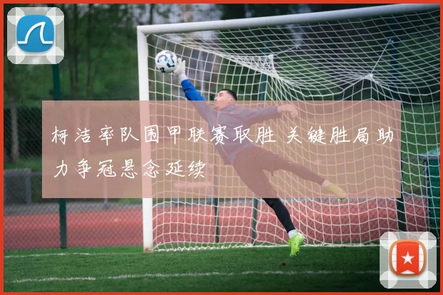 柯洁率队围甲联赛取胜 关键胜局助力争冠悬念延续