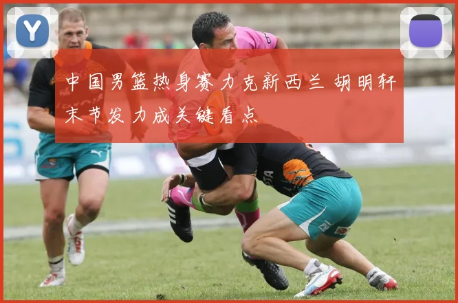 中国男篮热身赛力克新西兰 胡明轩末节发力成关键看点