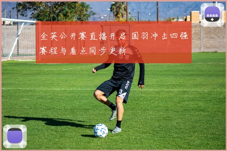 全英公开赛直播开启 国羽冲击四强赛程与看点同步更新