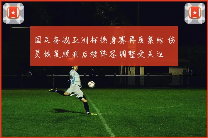 国足备战亚洲杯热身赛再度集结 伤员恢复顺利后续阵容调整受关注