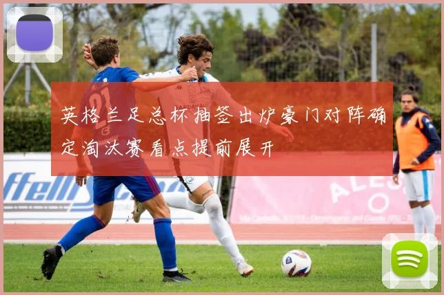 英格兰足总杯抽签出炉豪门对阵确定淘汰赛看点提前展开