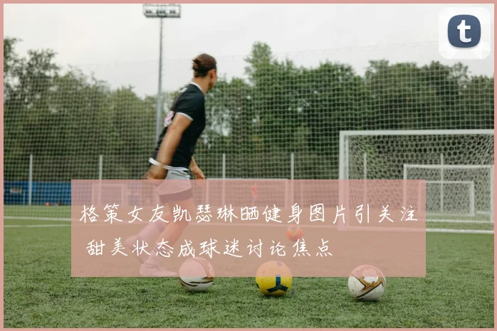 格策女友凯瑟琳晒健身图片引关注 甜美状态成球迷讨论焦点