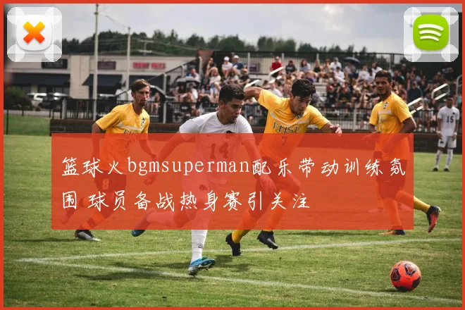 篮球火bgmsuperman配乐带动训练氛围 球员备战热身赛引关注