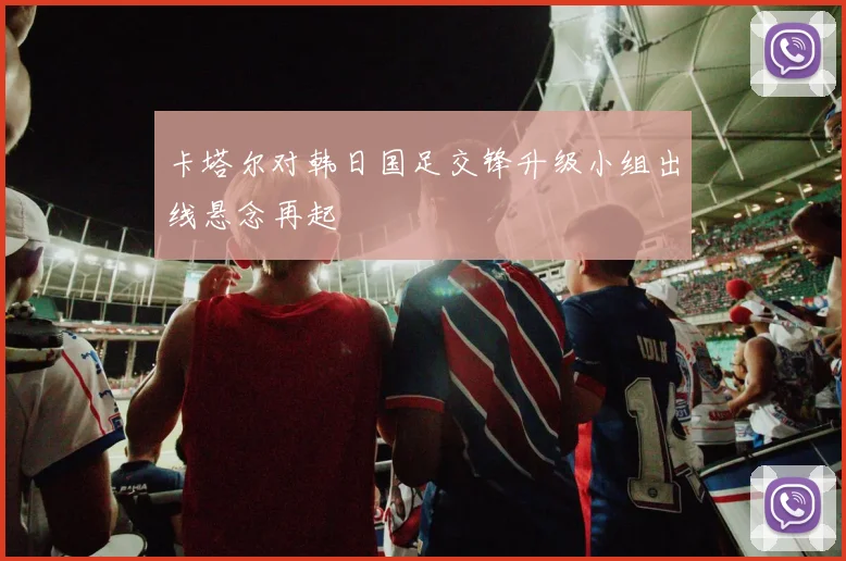 卡塔尔对韩日国足交锋升级小组出线悬念再起