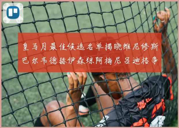 皇马月最佳候选名单揭晓维尼修斯巴尔韦德赫伊森琼阿梅尼吕迪格争夺荣誉
