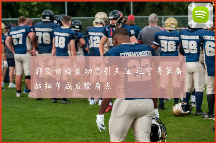 郭艾伦婚后动态引关注 辽宁男篮备战细节成后续看点
