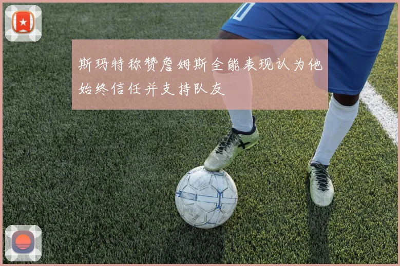 斯玛特称赞詹姆斯全能表现认为他始终信任并支持队友