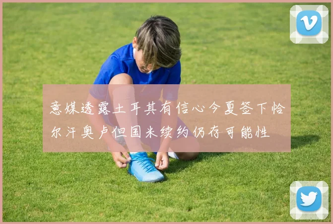 意媒透露土耳其有信心今夏签下恰尔汗奥卢但国米续约仍存可能性
