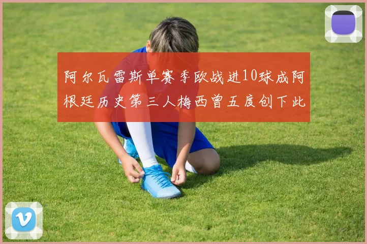 阿尔瓦雷斯单赛季欧战进10球成阿根廷历史第三人梅西曾五度创下此佳绩