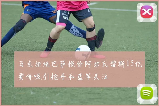 马竞拒绝巴萨报价阿尔瓦雷斯15亿要价吸引枪手和蓝军关注