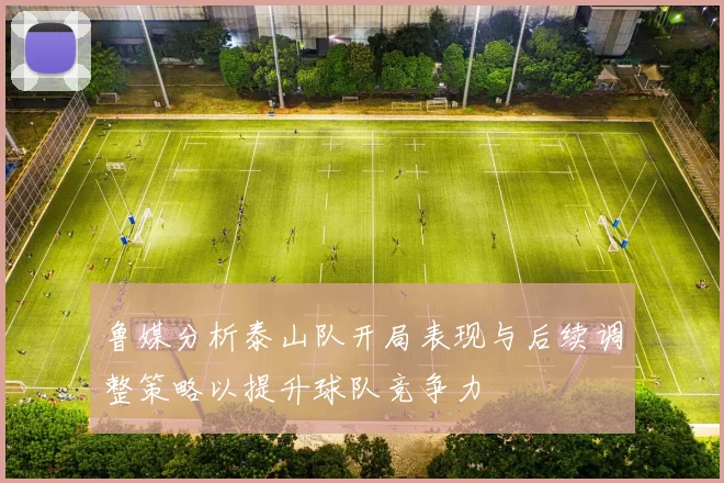鲁媒分析泰山队开局表现与后续调整策略以提升球队竞争力