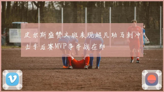 皮尔斯盛赞文班表现超凡助马刺冲击季后赛MVP争夺战在即