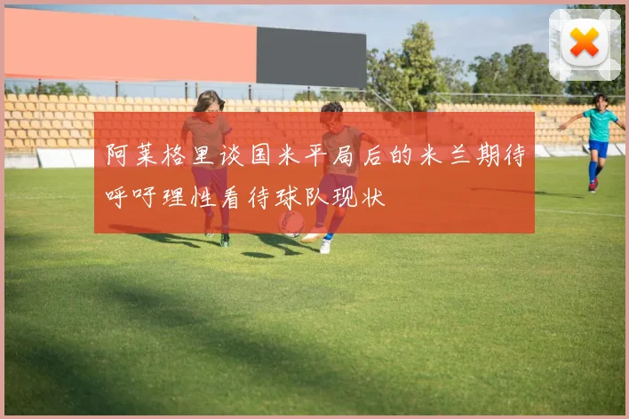 阿莱格里谈国米平局后的米兰期待呼吁理性看待球队现状