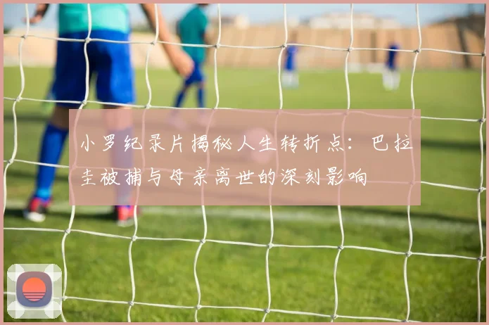 小罗纪录片揭秘人生转折点：巴拉圭被捕与母亲离世的深刻影响