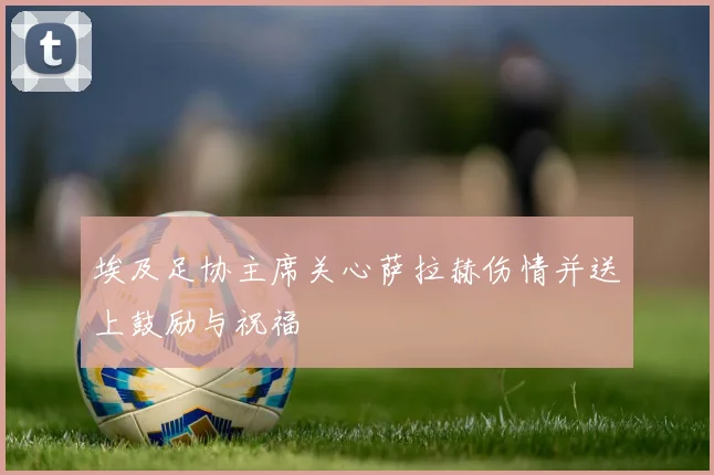 埃及足协主席关心萨拉赫伤情并送上鼓励与祝福