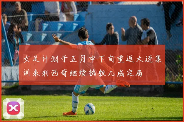 女足计划于五月中下旬重返大连集训米利西奇继续执教几成定局