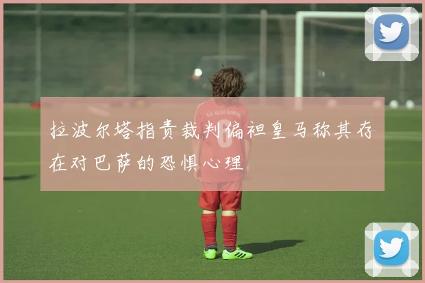 拉波尔塔指责裁判偏袒皇马称其存在对巴萨的恐惧心理