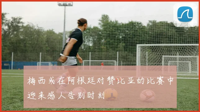 梅西或在阿根廷对赞比亚的比赛中迎来感人告别时刻
