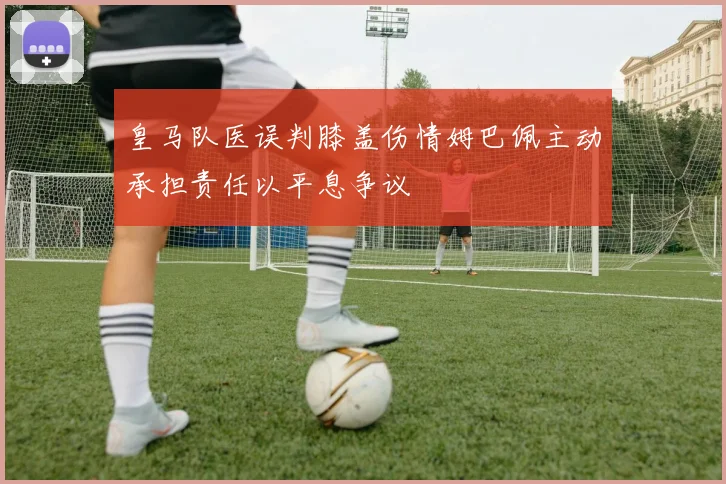 皇马队医误判膝盖伤情姆巴佩主动承担责任以平息争议