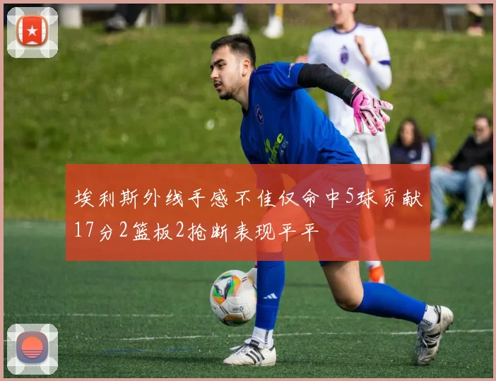 埃利斯外线手感不佳仅命中5球贡献17分2篮板2抢断表现平平