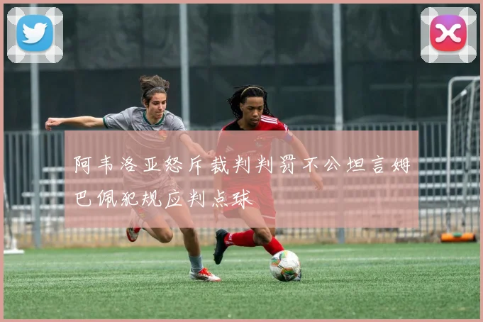 阿韦洛亚怒斥裁判判罚不公坦言姆巴佩犯规应判点球