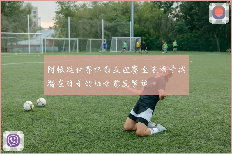 阿根廷世界杯前友谊赛全泡汤寻找潜在对手的机会愈发紧迫