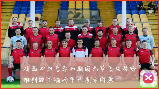 梅西回归悬念加剧前巴萨总监称哈维判断正确西甲已表示同意