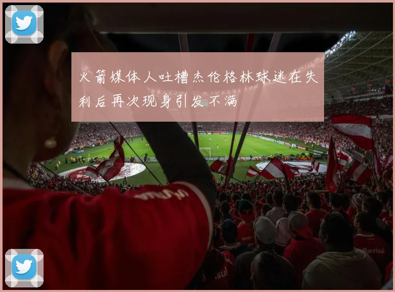 火箭媒体人吐槽杰伦格林球迷在失利后再次现身引发不满